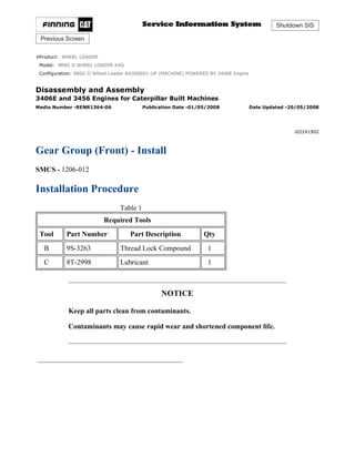 Shutdown SIS
Previous Screen
Product: WHEEL LOADER
Model: 980G II WHEEL LOADER AXG
Configuration: 980G II Wheel Loader AXG00001-UP (MACHINE) POWERED BY 3406E Engine
Disassembly and Assembly
3406E and 3456 Engines for Caterpillar Built Machines
Media Number -RENR1364-06 Publication Date -01/05/2008 Date Updated -20/05/2008
i02241902
Gear Group (Front) - Install
SMCS - 1206-012
Installation Procedure
Table 1
Required Tools
Tool Part Number Part Description Qty
B 9S-3263 Thread Lock Compound 1
C 8T-2998 Lubricant 1
NOTICE
Keep all parts clean from contaminants.
Contaminants may cause rapid wear and shortened component life.
1/6(W)
w
2022/2/19
https://127.0.0.1/sisweb/sisweb/techdoc/techdoc_print_page.jsp?returnurl=/sisweb/sisw...
 
