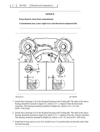C 9S-3263 Thread Lock Compound -
NOTICE
Keep all parts clean from contaminants.
Contaminants may cause rapid wear and shortened component life.
Illustration 1 g01106888
1. Install sleeve bearing (13) in the flywheel housing with Tooling (B). The split in the sleeve
bearing should be located at Angle (Y), which is 15 ± 1 degrees from the horizontal
centerline. The bearing should be installed to Depth (Z), which is 2.0 ± 0.5 mm
(0.08 ± 0.02 inch).
2. Install sleeve bearing (12) in the flywheel housing with Tooling (B). The split in the sleeve
bearing should be located at Angle (X), which is 15 ± 1 degrees from the vertical centerline.
The bearing should be installed to Depth (Z), which is 2.0 ± 0.5 mm (0.08 ± 0.02 inch).
3. Install the O-ring seal on cover (11). Install cover (11) and the bolts on the back side of the
flywheel housing.
2/4(W)
w
2022/3/13
https://127.0.0.1/sisweb/sisweb/techdoc/techdoc_print_page.jsp?returnurl=/sisweb/sisw...
 