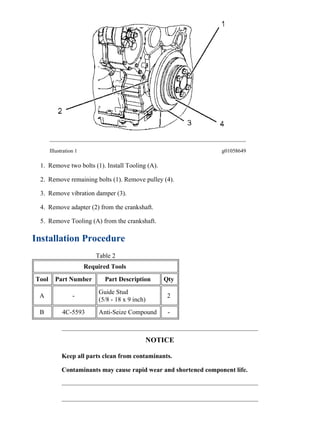 Illustration 1 g01058649
1. Remove two bolts (1). Install Tooling (A).
2. Remove remaining bolts (1). Remove pulley (4).
3. Remove vibration damper (3).
4. Remove adapter (2) from the crankshaft.
5. Remove Tooling (A) from the crankshaft.
Installation Procedure
Table 2
Required Tools
Tool Part Number Part Description Qty
A -
Guide Stud
(5/8 - 18 x 9 inch)
2
B 4C-5593 Anti-Seize Compound -
NOTICE
Keep all parts clean from contaminants.
Contaminants may cause rapid wear and shortened component life.
2/3(W)
w
2022/3/13
https://127.0.0.1/sisweb/sisweb/techdoc/techdoc_print_page.jsp?returnurl=/sisweb/sisw...
 