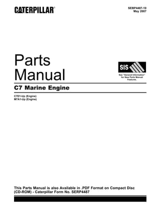 SEBP4487-10
May 2007
Parts
Manual See “General Information”
for New Parts Manual
Features.
C7 Marine Engine
C7D1-Up (Engine)
M7A1-Up (Engine)
This Parts Manual is also Available in .PDF Format on Compact Disc
(CD-ROM) - Caterpillar Form No. SERP4487
 