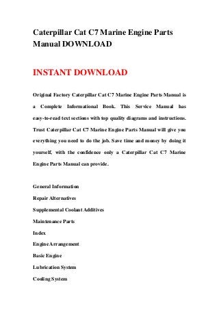 Caterpillar Cat C7 Marine Engine Parts
Manual DOWNLOAD


INSTANT DOWNLOAD

Original Factory Caterpillar Cat C7 Marine Engine Parts Manual is

a Complete Informational Book. This Service Manual has

easy-to-read text sections with top quality diagrams and instructions.

Trust Caterpillar Cat C7 Marine Engine Parts Manual will give you

everything you need to do the job. Save time and money by doing it

yourself, with the confidence only a Caterpillar Cat C7 Marine

Engine Parts Manual can provide.



General Information

Repair Alternatives

Supplemental Coolant Additives

Maintenance Parts

Index

Engine Arrangement

Basic Engine

Lubrication System

Cooling System
 