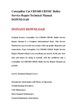 Caterpillar Cat CB534B CB534C Roller
Service Repair Technical Manual
DOWNLOAD
INSTANT DOWNLOAD
Original Factory Caterpillar Cat CB534B CB534C Roller Service
Repair Manual is a Complete Informational Book. This Service
Manual has easy-to-read text sections with top quality diagrams and
instructions. Trust Caterpillar Cat CB534B CB534C Roller Service
Repair Manual will give you everything you need to do the job. Save
time and money by doing it yourself, with the confidence only a
Caterpillar Cat CB534B CB534C Roller Service Repair Manual can
provide.
Service Technical Manual Covers:
Introductory Information with Theory of Operation
Troubleshooting Procedures
Unit Maintenance
Direct Support Maintenance
General Maintenance Instructions
 