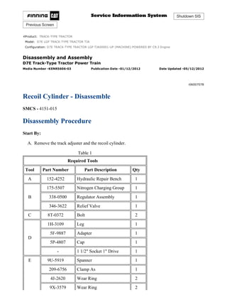 Shutdown SIS
Previous Screen
Product: TRACK-TYPE TRACTOR
Model: D7E LGP TRACK-TYPE TRACTOR TJA
Configuration: D7E TRACK-TYPE TRACTOR LGP TJA00001-UP (MACHINE) POWERED BY C9.3 Engine
Disassembly and Assembly
D7E Track-Type Tractor Power Train
Media Number -KENR5606-03 Publication Date -01/12/2012 Date Updated -05/12/2012
i06007078
Recoil Cylinder - Disassemble
SMCS - 4151-015
Disassembly Procedure
Start By:
A. Remove the track adjuster and the recoil cylinder.
Table 1
Required Tools
Tool Part Number Part Description Qty
A 152-4252 Hydraulic Repair Bench 1
B
175-5507 Nitrogen Charging Group 1
338-0500 Regulator Assembly 1
346-3622 Relief Valve 1
C 8T-0372 Bolt 2
D
1H-3109 Leg 1
5F-9887 Adapter 1
5P-4807 Cap 1
- 1 1/2" Socket 1" Drive 1
E 9U-5919 Spanner 1
209-6756 Clamp As 1
4J-2620 Wear Ring 2
9X-3579 Wear Ring 2
1/10
D7E TRACK-TYPE TRACTOR LGP TJA00001-UP (MACHINE) POWERED BY C...
2021/8/27
https://127.0.0.1/sisweb/sisweb/techdoc/techdoc_print_page.jsp?returnurl=/sis...
 