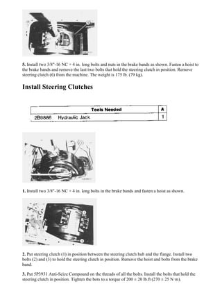 5. Install two 3/8"-16 NC × 4 in. long bolts and nuts in the brake bands as shown. Fasten a hoist to
the brake bands and remove the last two bolts that hold the steering clutch in position. Remove
steering clutch (6) from the machine. The weight is 175 lb. (79 kg).
Install Steering Clutches
1. Install two 3/8"-16 NC × 4 in. long bolts in the brake bands and fasten a hoist as shown.
2. Put steering clutch (1) in position between the steering clutch hub and the flange. Install two
bolts (2) and (3) to hold the steering clutch in position. Remove the hoist and bolts from the brake
band.
3. Put 5P3931 Anti-Seize Compound on the threads of all the bolts. Install the bolts that hold the
steering clutch in position. Tighten the bots to a torque of 200 ± 20 lb.ft (270 ± 25 N·m).
4/11
D7G LGP TRACTOR / DIRECT DRIVE / 45W00001-UP (MACHINE) POWERED ...
2021/7/26
https://127.0.0.1/sisweb/sisweb/techdoc/techdoc_print_page.jsp?returnurl=/sis...
 