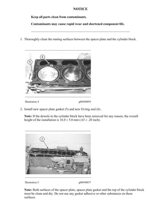 NOTICE
Keep all parts clean from contaminants.
Contaminants may cause rapid wear and shortened component life.
1. Thoroughly clean the mating surfaces between the spacer plate and the cylinder block.
Illustration 4 g00540895
2. Install new spacer plate gasket (5) and new O-ring seal (6) .
Note: If the dowels in the cylinder block have been removed for any reason, the overall
height of the installation is 16.0 ± 5.0 mm (.63 ± .20 inch).
Illustration 5 g00540857
Note: Both surfaces of the spacer plate, spacer plate gasket and the top of the cylinder block
must be clean and dry. Do not use any gasket adhesive or other substances on these
surfaces.
3/4
D7G TRACK-TYPE TRACTOR / POWER SHIFT / 65V00001-03400 (MACHINE) P...
2021/6/22
https://127.0.0.1/sisweb/sisweb/techdoc/techdoc_print_page.jsp?returnurl=/sis...
 
