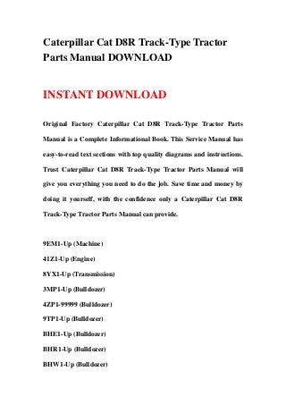Caterpillar Cat D8R Track-Type Tractor
Parts Manual DOWNLOAD


INSTANT DOWNLOAD

Original Factory Caterpillar Cat D8R Track-Type Tractor Parts

Manual is a Complete Informational Book. This Service Manual has

easy-to-read text sections with top quality diagrams and instructions.

Trust Caterpillar Cat D8R Track-Type Tractor Parts Manual will

give you everything you need to do the job. Save time and money by

doing it yourself, with the confidence only a Caterpillar Cat D8R

Track-Type Tractor Parts Manual can provide.



9EM1-Up (Machine)

41Z1-Up (Engine)

8YX1-Up (Transmission)

3MP1-Up (Bulldozer)

4ZP1-99999 (Bulldozer)

9TP1-Up (Bulldozer)

BHE1-Up (Bulldozer)

BHR1-Up (Bulldozer)

BHW1-Up (Bulldozer)
 