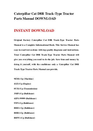 Caterpillar Cat D8R Track-Type Tractor
Parts Manual DOWNLOAD
INSTANT DOWNLOAD
Original Factory Caterpillar Cat D8R Track-Type Tractor Parts
Manual is a Complete Informational Book. This Service Manual has
easy-to-read text sections with top quality diagrams and instructions.
Trust Caterpillar Cat D8R Track-Type Tractor Parts Manual will
give you everything you need to do the job. Save time and money by
doing it yourself, with the confidence only a Caterpillar Cat D8R
Track-Type Tractor Parts Manual can provide.
9EM1-Up (Machine)
41Z1-Up (Engine)
8YX1-Up (Transmission)
3MP1-Up (Bulldozer)
4ZP1-99999 (Bulldozer)
9TP1-Up (Bulldozer)
BHE1-Up (Bulldozer)
BHR1-Up (Bulldozer)
BHW1-Up (Bulldozer)
 