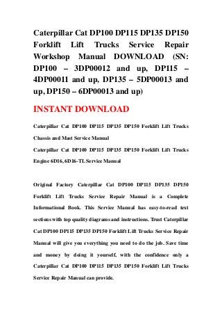 Caterpillar Cat DP100 DP115 DP135 DP150
Forklift Lift Trucks Service Repair
Workshop Manual DOWNLOAD (SN:
DP100 – 3DP00012 and up, DP115 –
4DP00011 and up, DP135 – 5DP00013 and
up, DP150 – 6DP00013 and up)
INSTANT DOWNLOAD
Caterpillar Cat DP100 DP115 DP135 DP150 Forklift Lift Trucks
Chassis and Mast Service Manual
Caterpillar Cat DP100 DP115 DP135 DP150 Forklift Lift Trucks
Engine 6D16, 6D16-TL Service Manual
Original Factory Caterpillar Cat DP100 DP115 DP135 DP150
Forklift Lift Trucks Service Repair Manual is a Complete
Informational Book. This Service Manual has easy-to-read text
sections with top quality diagrams and instructions. Trust Caterpillar
Cat DP100 DP115 DP135 DP150 Forklift Lift Trucks Service Repair
Manual will give you everything you need to do the job. Save time
and money by doing it yourself, with the confidence only a
Caterpillar Cat DP100 DP115 DP135 DP150 Forklift Lift Trucks
Service Repair Manual can provide.
 