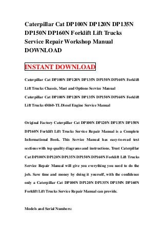 Caterpillar Cat DP100N DP120N DP135N
DP150N DP160N Forklift Lift Trucks
Service Repair Workshop Manual
DOWNLOAD

INSTANT DOWNLOAD
Caterpillar Cat DP100N DP120N DP135N DP150N DP160N Forklift

Lift Trucks Chassis, Mast and Options Service Manual

Caterpillar Cat DP100N DP120N DP135N DP150N DP160N Forklift

Lift Trucks 6M60-TL Diesel Engine Service Manual



Original Factory Caterpillar Cat DP100N DP120N DP135N DP150N

DP160N Forklift Lift Trucks Service Repair Manual is a Complete

Informational Book. This Service Manual has easy-to-read text

sections with top quality diagrams and instructions. Trust Caterpillar

Cat DP100N DP120N DP135N DP150N DP160N Forklift Lift Trucks

Service Repair Manual will give you everything you need to do the

job. Save time and money by doing it yourself, with the confidence

only a Caterpillar Cat DP100N DP120N DP135N DP150N DP160N

Forklift Lift Trucks Service Repair Manual can provide.



Models and Serial Numbers:
 