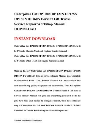 Caterpillar Cat DP100N DP120N DP135N
DP150N DP160N Forklift Lift Trucks
Service Repair Workshop Manual
DOWNLOAD
INSTANT DOWNLOAD
Caterpillar Cat DP100N DP120N DP135N DP150N DP160N Forklift
Lift Trucks Chassis, Mast and Options Service Manual
Caterpillar Cat DP100N DP120N DP135N DP150N DP160N Forklift
Lift Trucks 6M60-TL Diesel Engine Service Manual
Original Factory Caterpillar Cat DP100N DP120N DP135N DP150N
DP160N Forklift Lift Trucks Service Repair Manual is a Complete
Informational Book. This Service Manual has easy-to-read text
sections with top quality diagrams and instructions. Trust Caterpillar
Cat DP100N DP120N DP135N DP150N DP160N Forklift Lift Trucks
Service Repair Manual will give you everything you need to do the
job. Save time and money by doing it yourself, with the confidence
only a Caterpillar Cat DP100N DP120N DP135N DP150N DP160N
Forklift Lift Trucks Service Repair Manual can provide.
Models and Serial Numbers:
 