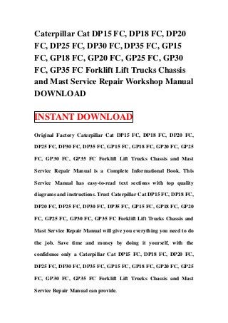Caterpillar Cat DP15 FC, DP18 FC, DP20
FC, DP25 FC, DP30 FC, DP35 FC, GP15
FC, GP18 FC, GP20 FC, GP25 FC, GP30
FC, GP35 FC Forklift Lift Trucks Chassis
and Mast Service Repair Workshop Manual
DOWNLOAD

INSTANT DOWNLOAD
Original Factory Caterpillar Cat DP15 FC, DP18 FC, DP20 FC,

DP25 FC, DP30 FC, DP35 FC, GP15 FC, GP18 FC, GP20 FC, GP25

FC, GP30 FC, GP35 FC Forklift Lift Trucks Chassis and Mast

Service Repair Manual is a Complete Informational Book. This

Service Manual has easy-to-read text sections with top quality

diagrams and instructions. Trust Caterpillar Cat DP15 FC, DP18 FC,

DP20 FC, DP25 FC, DP30 FC, DP35 FC, GP15 FC, GP18 FC, GP20

FC, GP25 FC, GP30 FC, GP35 FC Forklift Lift Trucks Chassis and

Mast Service Repair Manual will give you everything you need to do

the job. Save time and money by doing it yourself, with the

confidence only a Caterpillar Cat DP15 FC, DP18 FC, DP20 FC,

DP25 FC, DP30 FC, DP35 FC, GP15 FC, GP18 FC, GP20 FC, GP25

FC, GP30 FC, GP35 FC Forklift Lift Trucks Chassis and Mast

Service Repair Manual can provide.
 
