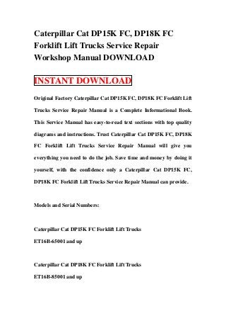 Caterpillar Cat DP15K FC, DP18K FC
Forklift Lift Trucks Service Repair
Workshop Manual DOWNLOAD

INSTANT DOWNLOAD
Original Factory Caterpillar Cat DP15K FC, DP18K FC Forklift Lift

Trucks Service Repair Manual is a Complete Informational Book.

This Service Manual has easy-to-read text sections with top quality

diagrams and instructions. Trust Caterpillar Cat DP15K FC, DP18K

FC Forklift Lift Trucks Service Repair Manual will give you

everything you need to do the job. Save time and money by doing it

yourself, with the confidence only a Caterpillar Cat DP15K FC,

DP18K FC Forklift Lift Trucks Service Repair Manual can provide.



Models and Serial Numbers:



Caterpillar Cat DP15K FC Forklift Lift Trucks

ET16B-65001 and up



Caterpillar Cat DP18K FC Forklift Lift Trucks

ET16B-85001 and up
 