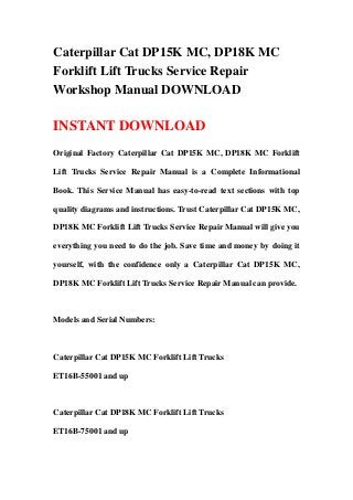 Caterpillar Cat DP15K MC, DP18K MC
Forklift Lift Trucks Service Repair
Workshop Manual DOWNLOAD

INSTANT DOWNLOAD
Original Factory Caterpillar Cat DP15K MC, DP18K MC Forklift

Lift Trucks Service Repair Manual is a Complete Informational

Book. This Service Manual has easy-to-read text sections with top

quality diagrams and instructions. Trust Caterpillar Cat DP15K MC,

DP18K MC Forklift Lift Trucks Service Repair Manual will give you

everything you need to do the job. Save time and money by doing it

yourself, with the confidence only a Caterpillar Cat DP15K MC,

DP18K MC Forklift Lift Trucks Service Repair Manual can provide.



Models and Serial Numbers:



Caterpillar Cat DP15K MC Forklift Lift Trucks

ET16B-55001 and up



Caterpillar Cat DP18K MC Forklift Lift Trucks

ET16B-75001 and up
 