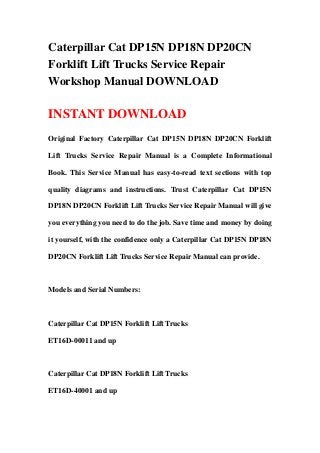 Caterpillar Cat DP15N DP18N DP20CN
Forklift Lift Trucks Service Repair
Workshop Manual DOWNLOAD
INSTANT DOWNLOAD
Original Factory Caterpillar Cat DP15N DP18N DP20CN Forklift
Lift Trucks Service Repair Manual is a Complete Informational
Book. This Service Manual has easy-to-read text sections with top
quality diagrams and instructions. Trust Caterpillar Cat DP15N
DP18N DP20CN Forklift Lift Trucks Service Repair Manual will give
you everything you need to do the job. Save time and money by doing
it yourself, with the confidence only a Caterpillar Cat DP15N DP18N
DP20CN Forklift Lift Trucks Service Repair Manual can provide.
Models and Serial Numbers:
Caterpillar Cat DP15N Forklift Lift Trucks
ET16D-00011 and up
Caterpillar Cat DP18N Forklift Lift Trucks
ET16D-40001 and up
 