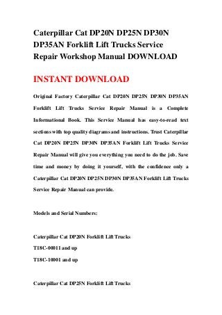 Caterpillar Cat DP20N DP25N DP30N
DP35AN Forklift Lift Trucks Service
Repair Workshop Manual DOWNLOAD
INSTANT DOWNLOAD
Original Factory Caterpillar Cat DP20N DP25N DP30N DP35AN
Forklift Lift Trucks Service Repair Manual is a Complete
Informational Book. This Service Manual has easy-to-read text
sections with top quality diagrams and instructions. Trust Caterpillar
Cat DP20N DP25N DP30N DP35AN Forklift Lift Trucks Service
Repair Manual will give you everything you need to do the job. Save
time and money by doing it yourself, with the confidence only a
Caterpillar Cat DP20N DP25N DP30N DP35AN Forklift Lift Trucks
Service Repair Manual can provide.
Models and Serial Numbers:
Caterpillar Cat DP20N Forklift Lift Trucks
T18C-00011 and up
T18C-10001 and up
Caterpillar Cat DP25N Forklift Lift Trucks
 