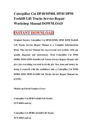 Caterpillar Cat DP40 DP40L DP45 DP50
Forklift Lift Trucks Service Repair
Workshop Manual DOWNLOAD

INSTANT DOWNLOAD
Original Factory Caterpillar Cat DP40 DP40L DP45 DP50 Forklift

Lift Trucks Service Repair Manual is a Complete Informational

Book. This Service Manual has easy-to-read text sections with top

quality diagrams and instructions. Trust Caterpillar Cat DP40

DP40L DP45 DP50 Forklift Lift Trucks Service Repair Manual will

give you everything you need to do the job. Save time and money by

doing it yourself, with the confidence only a Caterpillar Cat DP40

DP40L DP45 DP50 Forklift Lift Trucks Service Repair Manual can

provide.



Models and Serial Number Cover:



Caterpillar Cat DP40 Forklift Lift Trucks

3CP-10001 and up



Caterpillar Cat DP40L Forklift Lift Trucks

4CP-10001 and up
 