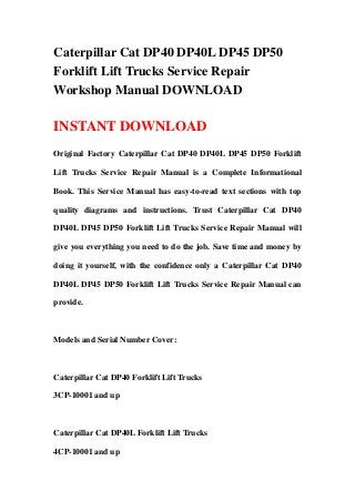 Caterpillar Cat DP40 DP40L DP45 DP50
Forklift Lift Trucks Service Repair
Workshop Manual DOWNLOAD
INSTANT DOWNLOAD
Original Factory Caterpillar Cat DP40 DP40L DP45 DP50 Forklift
Lift Trucks Service Repair Manual is a Complete Informational
Book. This Service Manual has easy-to-read text sections with top
quality diagrams and instructions. Trust Caterpillar Cat DP40
DP40L DP45 DP50 Forklift Lift Trucks Service Repair Manual will
give you everything you need to do the job. Save time and money by
doing it yourself, with the confidence only a Caterpillar Cat DP40
DP40L DP45 DP50 Forklift Lift Trucks Service Repair Manual can
provide.
Models and Serial Number Cover:
Caterpillar Cat DP40 Forklift Lift Trucks
3CP-10001 and up
Caterpillar Cat DP40L Forklift Lift Trucks
4CP-10001 and up
 