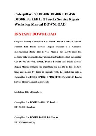 Caterpillar Cat DP40K DP40KL DP45K
DP50K Forklift Lift Trucks Service Repair
Workshop Manual DOWNLOAD
INSTANT DOWNLOAD
Original Factory Caterpillar Cat DP40K DP40KL DP45K DP50K
Forklift Lift Trucks Service Repair Manual is a Complete
Informational Book. This Service Manual has easy-to-read text
sections with top quality diagrams and instructions. Trust Caterpillar
Cat DP40K DP40KL DP45K DP50K Forklift Lift Trucks Service
Repair Manual will give you everything you need to do the job. Save
time and money by doing it yourself, with the confidence only a
Caterpillar Cat DP40K DP40KL DP45K DP50K Forklift Lift Trucks
Service Repair Manual can provide.
Models and Serial Numbers:
Caterpillar Cat DP40K Forklift Lift Trucks
ET19C-00011 and up
Caterpillar Cat DP40KL Forklift Lift Trucks
ET19C-50001 and up
 