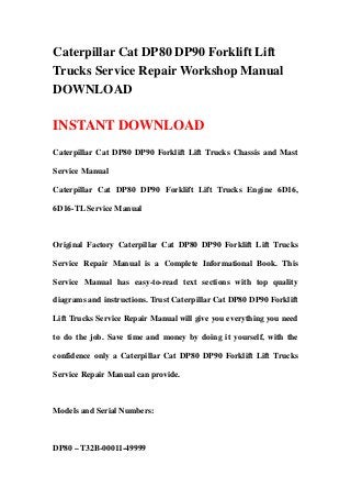 Caterpillar Cat DP80 DP90 Forklift Lift
Trucks Service Repair Workshop Manual
DOWNLOAD
INSTANT DOWNLOAD
Caterpillar Cat DP80 DP90 Forklift Lift Trucks Chassis and Mast
Service Manual
Caterpillar Cat DP80 DP90 Forklift Lift Trucks Engine 6D16,
6D16-TL Service Manual
Original Factory Caterpillar Cat DP80 DP90 Forklift Lift Trucks
Service Repair Manual is a Complete Informational Book. This
Service Manual has easy-to-read text sections with top quality
diagrams and instructions. Trust Caterpillar Cat DP80 DP90 Forklift
Lift Trucks Service Repair Manual will give you everything you need
to do the job. Save time and money by doing it yourself, with the
confidence only a Caterpillar Cat DP80 DP90 Forklift Lift Trucks
Service Repair Manual can provide.
Models and Serial Numbers:
DP80 – T32B-00011-49999
 