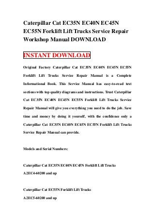Caterpillar Cat EC35N EC40N EC45N
EC55N Forklift Lift Trucks Service Repair
Workshop Manual DOWNLOAD

INSTANT DOWNLOAD
Original Factory Caterpillar Cat EC35N EC40N EC45N EC55N

Forklift Lift Trucks Service Repair Manual is a Complete

Informational Book. This Service Manual has easy-to-read text

sections with top quality diagrams and instructions. Trust Caterpillar

Cat EC35N EC40N EC45N EC55N Forklift Lift Trucks Service

Repair Manual will give you everything you need to do the job. Save

time and money by doing it yourself, with the confidence only a

Caterpillar Cat EC35N EC40N EC45N EC55N Forklift Lift Trucks

Service Repair Manual can provide.



Models and Serial Numbers:



Caterpillar Cat EC35N EC40N EC45N Forklift Lift Trucks

A2EC4-60200 and up



Caterpillar Cat EC55N Forklift Lift Trucks

A2EC5-60200 and up
 