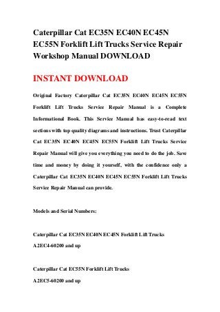 Caterpillar Cat EC35N EC40N EC45N
EC55N Forklift Lift Trucks Service Repair
Workshop Manual DOWNLOAD
INSTANT DOWNLOAD
Original Factory Caterpillar Cat EC35N EC40N EC45N EC55N
Forklift Lift Trucks Service Repair Manual is a Complete
Informational Book. This Service Manual has easy-to-read text
sections with top quality diagrams and instructions. Trust Caterpillar
Cat EC35N EC40N EC45N EC55N Forklift Lift Trucks Service
Repair Manual will give you everything you need to do the job. Save
time and money by doing it yourself, with the confidence only a
Caterpillar Cat EC35N EC40N EC45N EC55N Forklift Lift Trucks
Service Repair Manual can provide.
Models and Serial Numbers:
Caterpillar Cat EC35N EC40N EC45N Forklift Lift Trucks
A2EC4-60200 and up
Caterpillar Cat EC55N Forklift Lift Trucks
A2EC5-60200 and up
 