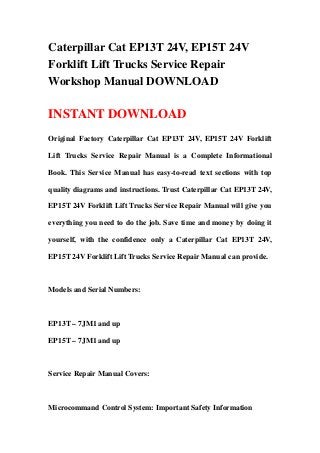 Caterpillar Cat EP13T 24V, EP15T 24V
Forklift Lift Trucks Service Repair
Workshop Manual DOWNLOAD
INSTANT DOWNLOAD
Original Factory Caterpillar Cat EP13T 24V, EP15T 24V Forklift
Lift Trucks Service Repair Manual is a Complete Informational
Book. This Service Manual has easy-to-read text sections with top
quality diagrams and instructions. Trust Caterpillar Cat EP13T 24V,
EP15T 24V Forklift Lift Trucks Service Repair Manual will give you
everything you need to do the job. Save time and money by doing it
yourself, with the confidence only a Caterpillar Cat EP13T 24V,
EP15T 24V Forklift Lift Trucks Service Repair Manual can provide.
Models and Serial Numbers:
EP13T – 7JM1 and up
EP15T – 7JM1 and up
Service Repair Manual Covers:
Microcommand Control System: Important Safety Information
 