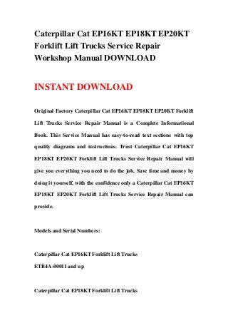 Caterpillar Cat EP16KT EP18KT EP20KT
Forklift Lift Trucks Service Repair
Workshop Manual DOWNLOAD


INSTANT DOWNLOAD

Original Factory Caterpillar Cat EP16KT EP18KT EP20KT Forklift

Lift Trucks Service Repair Manual is a Complete Informational

Book. This Service Manual has easy-to-read text sections with top

quality diagrams and instructions. Trust Caterpillar Cat EP16KT

EP18KT EP20KT Forklift Lift Trucks Service Repair Manual will

give you everything you need to do the job. Save time and money by

doing it yourself, with the confidence only a Caterpillar Cat EP16KT

EP18KT EP20KT Forklift Lift Trucks Service Repair Manual can

provide.



Models and Serial Numbers:



Caterpillar Cat EP16KT Forklift Lift Trucks

ETB4A-00011 and up



Caterpillar Cat EP18KT Forklift Lift Trucks
 