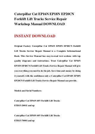 Caterpillar Cat EP16N EP18N EP20CN
Forklift Lift Trucks Service Repair
Workshop Manual DOWNLOAD
INSTANT DOWNLOAD
Original Factory Caterpillar Cat EP16N EP18N EP20CN Forklift
Lift Trucks Service Repair Manual is a Complete Informational
Book. This Service Manual has easy-to-read text sections with top
quality diagrams and instructions. Trust Caterpillar Cat EP16N
EP18N EP20CN Forklift Lift Trucks Service Repair Manual will give
you everything you need to do the job. Save time and money by doing
it yourself, with the confidence only a Caterpillar Cat EP16N EP18N
EP20CN Forklift Lift Trucks Service Repair Manual can provide.
Models and Serial Numbers:
Caterpillar Cat EP16N 48V Forklift Lift Trucks
ETB15-20011 and up
Caterpillar Cat EP18N 48V Forklift Lift Trucks
ETB15-70001 and up
 