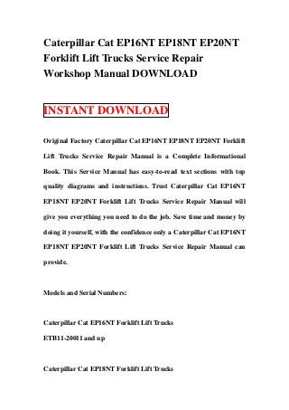 Caterpillar Cat EP16NT EP18NT EP20NT
Forklift Lift Trucks Service Repair
Workshop Manual DOWNLOAD


INSTANT DOWNLOAD

Original Factory Caterpillar Cat EP16NT EP18NT EP20NT Forklift

Lift Trucks Service Repair Manual is a Complete Informational

Book. This Service Manual has easy-to-read text sections with top

quality diagrams and instructions. Trust Caterpillar Cat EP16NT

EP18NT EP20NT Forklift Lift Trucks Service Repair Manual will

give you everything you need to do the job. Save time and money by

doing it yourself, with the confidence only a Caterpillar Cat EP16NT

EP18NT EP20NT Forklift Lift Trucks Service Repair Manual can

provide.



Models and Serial Numbers:



Caterpillar Cat EP16NT Forklift Lift Trucks

ETB11-20011 and up



Caterpillar Cat EP18NT Forklift Lift Trucks
 