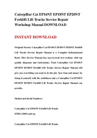 Caterpillar Cat EP16NT EP18NT EP20NT
Forklift Lift Trucks Service Repair
Workshop Manual DOWNLOAD
INSTANT DOWNLOAD
Original Factory Caterpillar Cat EP16NT EP18NT EP20NT Forklift
Lift Trucks Service Repair Manual is a Complete Informational
Book. This Service Manual has easy-to-read text sections with top
quality diagrams and instructions. Trust Caterpillar Cat EP16NT
EP18NT EP20NT Forklift Lift Trucks Service Repair Manual will
give you everything you need to do the job. Save time and money by
doing it yourself, with the confidence only a Caterpillar Cat EP16NT
EP18NT EP20NT Forklift Lift Trucks Service Repair Manual can
provide.
Models and Serial Numbers:
Caterpillar Cat EP16NT Forklift Lift Trucks
ETB11-20011 and up
Caterpillar Cat EP18NT Forklift Lift Trucks
 