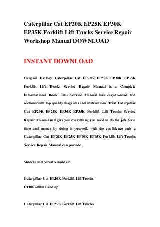 Caterpillar Cat EP20K EP25K EP30K
EP35K Forklift Lift Trucks Service Repair
Workshop Manual DOWNLOAD
INSTANT DOWNLOAD
Original Factory Caterpillar Cat EP20K EP25K EP30K EP35K
Forklift Lift Trucks Service Repair Manual is a Complete
Informational Book. This Service Manual has easy-to-read text
sections with top quality diagrams and instructions. Trust Caterpillar
Cat EP20K EP25K EP30K EP35K Forklift Lift Trucks Service
Repair Manual will give you everything you need to do the job. Save
time and money by doing it yourself, with the confidence only a
Caterpillar Cat EP20K EP25K EP30K EP35K Forklift Lift Trucks
Service Repair Manual can provide.
Models and Serial Numbers:
Caterpillar Cat EP20K Forklift Lift Trucks
ETB8B-00011 and up
Caterpillar Cat EP25K Forklift Lift Trucks
 
