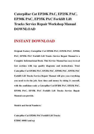Caterpillar Cat EP20K PAC, EP25K PAC,
EP30K PAC, EP35K PAC Forklift Lift
Trucks Service Repair Workshop Manual
DOWNLOAD
INSTANT DOWNLOAD
Original Factory Caterpillar Cat EP20K PAC, EP25K PAC, EP30K
PAC, EP35K PAC Forklift Lift Trucks Service Repair Manual is a
Complete Informational Book. This Service Manual has easy-to-read
text sections with top quality diagrams and instructions. Trust
Caterpillar Cat EP20K PAC, EP25K PAC, EP30K PAC, EP35K PAC
Forklift Lift Trucks Service Repair Manual will give you everything
you need to do the job. Save time and money by doing it yourself,
with the confidence only a Caterpillar Cat EP20K PAC, EP25K PAC,
EP30K PAC, EP35K PAC Forklift Lift Trucks Service Repair
Manual can provide.
Models and Serial Numbers:
Caterpillar Cat EP20K PAC Forklift Lift Trucks
ETB8C-00011 and up
 