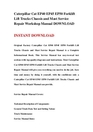 Caterpillar Cat EP40 EP45 EP50 Forklift
Lift Trucks Chassis and Mast Service
Repair Workshop Manual DOWNLOAD
INSTANT DOWNLOAD
Original Factory Caterpillar Cat EP40 EP45 EP50 Forklift Lift
Trucks Chassis and Mast Service Repair Manual is a Complete
Informational Book. This Service Manual has easy-to-read text
sections with top quality diagrams and instructions. Trust Caterpillar
Cat EP40 EP45 EP50 Forklift Lift Trucks Chassis and Mast Service
Repair Manual will give you everything you need to do the job. Save
time and money by doing it yourself, with the confidence only a
Caterpillar Cat EP40 EP45 EP50 Forklift Lift Trucks Chassis and
Mast Service Repair Manual can provide.
Service Repair Manual Covers:
Technical Description of Components
General Truck Data Test and Setting Values
Truck Maintenance
Service Manual Items
 