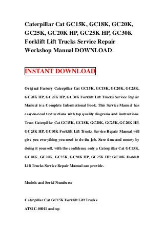 Caterpillar Cat GC15K, GC18K, GC20K,
GC25K, GC20K HP, GC25K HP, GC30K
Forklift Lift Trucks Service Repair
Workshop Manual DOWNLOAD


INSTANT DOWNLOAD

Original Factory Caterpillar Cat GC15K, GC18K, GC20K, GC25K,

GC20K HP, GC25K HP, GC30K Forklift Lift Trucks Service Repair

Manual is a Complete Informational Book. This Service Manual has

easy-to-read text sections with top quality diagrams and instructions.

Trust Caterpillar Cat GC15K, GC18K, GC20K, GC25K, GC20K HP,

GC25K HP, GC30K Forklift Lift Trucks Service Repair Manual will

give you everything you need to do the job. Save time and money by

doing it yourself, with the confidence only a Caterpillar Cat GC15K,

GC18K, GC20K, GC25K, GC20K HP, GC25K HP, GC30K Forklift

Lift Trucks Service Repair Manual can provide.



Models and Serial Numbers:



Caterpillar Cat GC15K Forklift Lift Trucks

AT81C-00011 and up
 