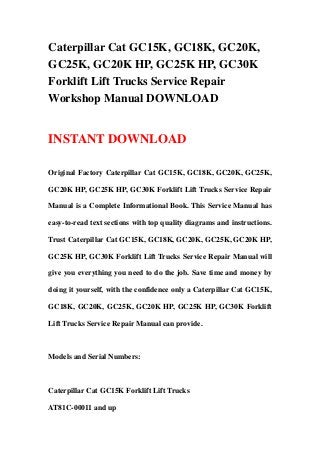 Caterpillar Cat GC15K, GC18K, GC20K,
GC25K, GC20K HP, GC25K HP, GC30K
Forklift Lift Trucks Service Repair
Workshop Manual DOWNLOAD
INSTANT DOWNLOAD
Original Factory Caterpillar Cat GC15K, GC18K, GC20K, GC25K,
GC20K HP, GC25K HP, GC30K Forklift Lift Trucks Service Repair
Manual is a Complete Informational Book. This Service Manual has
easy-to-read text sections with top quality diagrams and instructions.
Trust Caterpillar Cat GC15K, GC18K, GC20K, GC25K, GC20K HP,
GC25K HP, GC30K Forklift Lift Trucks Service Repair Manual will
give you everything you need to do the job. Save time and money by
doing it yourself, with the confidence only a Caterpillar Cat GC15K,
GC18K, GC20K, GC25K, GC20K HP, GC25K HP, GC30K Forklift
Lift Trucks Service Repair Manual can provide.
Models and Serial Numbers:
Caterpillar Cat GC15K Forklift Lift Trucks
AT81C-00011 and up
 