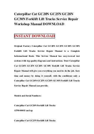 Caterpillar Cat GC20N GC25N GC28N
GC30N Forklift Lift Trucks Service Repair
Workshop Manual DOWNLOAD


INSTANT DOWNLOAD

Original Factory Caterpillar Cat GC20N GC25N GC28N GC30N

Forklift Lift Trucks Service Repair Manual is a Complete

Informational Book. This Service Manual has easy-to-read text

sections with top quality diagrams and instructions. Trust Caterpillar

Cat GC20N GC25N GC28N GC30N Forklift Lift Trucks Service

Repair Manual will give you everything you need to do the job. Save

time and money by doing it yourself, with the confidence only a

Caterpillar Cat GC20N GC25N GC28N GC30N Forklift Lift Trucks

Service Repair Manual can provide.



Models and Serial Numbers:



Caterpillar Cat GC20N Forklift Lift Trucks

AT90-00011 and up



Caterpillar Cat GC25N Forklift Lift Trucks
 