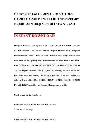 Caterpillar Cat GC20N GC25N GC28N
GC30N GC33N Forklift Lift Trucks Service
Repair Workshop Manual DOWNLOAD


INSTANT DOWNLOAD

Original Factory Caterpillar Cat GC20N GC25N GC28N GC30N

GC33N Forklift Lift Trucks Service Repair Manual is a Complete

Informational Book. This Service Manual has easy-to-read text

sections with top quality diagrams and instructions. Trust Caterpillar

Cat GC20N GC25N GC28N GC30N GC33N Forklift Lift Trucks

Service Repair Manual will give you everything you need to do the

job. Save time and money by doing it yourself, with the confidence

only a Caterpillar Cat GC20N GC25N GC28N GC30N GC33N

Forklift Lift Trucks Service Repair Manual can provide.



Models and Serial Numbers:



Caterpillar Cat GC20N Forklift Lift Trucks

AT90-10121 and up



Caterpillar Cat GC25N Forklift Lift Trucks
 
