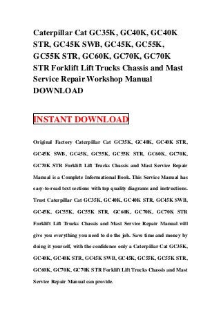 Caterpillar Cat GC35K, GC40K, GC40K
STR, GC45K SWB, GC45K, GC55K,
GC55K STR, GC60K, GC70K, GC70K
STR Forklift Lift Trucks Chassis and Mast
Service Repair Workshop Manual
DOWNLOAD


INSTANT DOWNLOAD

Original Factory Caterpillar Cat GC35K, GC40K, GC40K STR,

GC45K SWB, GC45K, GC55K, GC55K STR, GC60K, GC70K,

GC70K STR Forklift Lift Trucks Chassis and Mast Service Repair

Manual is a Complete Informational Book. This Service Manual has

easy-to-read text sections with top quality diagrams and instructions.

Trust Caterpillar Cat GC35K, GC40K, GC40K STR, GC45K SWB,

GC45K, GC55K, GC55K STR, GC60K, GC70K, GC70K STR

Forklift Lift Trucks Chassis and Mast Service Repair Manual will

give you everything you need to do the job. Save time and money by

doing it yourself, with the confidence only a Caterpillar Cat GC35K,

GC40K, GC40K STR, GC45K SWB, GC45K, GC55K, GC55K STR,

GC60K, GC70K, GC70K STR Forklift Lift Trucks Chassis and Mast

Service Repair Manual can provide.
 