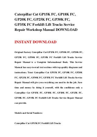 Caterpillar Cat GP15K FC, GP18K FC,
GP20K FC, GP25K FC, GP30K FC,
GP35K FC Forklift Lift Trucks Service
Repair Workshop Manual DOWNLOAD
INSTANT DOWNLOAD
Original Factory Caterpillar Cat GP15K FC, GP18K FC, GP20K FC,
GP25K FC, GP30K FC, GP35K FC Forklift Lift Trucks Service
Repair Manual is a Complete Informational Book. This Service
Manual has easy-to-read text sections with top quality diagrams and
instructions. Trust Caterpillar Cat GP15K FC, GP18K FC, GP20K
FC, GP25K FC, GP30K FC, GP35K FC Forklift Lift Trucks Service
Repair Manual will give you everything you need to do the job. Save
time and money by doing it yourself, with the confidence only a
Caterpillar Cat GP15K FC, GP18K FC, GP20K FC, GP25K FC,
GP30K FC, GP35K FC Forklift Lift Trucks Service Repair Manual
can provide.
Models and Serial Numbers:
Caterpillar Cat GP15K FC Forklift Lift Trucks
 