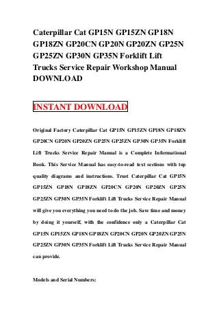 Caterpillar Cat GP15N GP15ZN GP18N
GP18ZN GP20CN GP20N GP20ZN GP25N
GP25ZN GP30N GP35N Forklift Lift
Trucks Service Repair Workshop Manual
DOWNLOAD


INSTANT DOWNLOAD

Original Factory Caterpillar Cat GP15N GP15ZN GP18N GP18ZN

GP20CN GP20N GP20ZN GP25N GP25ZN GP30N GP35N Forklift

Lift Trucks Service Repair Manual is a Complete Informational

Book. This Service Manual has easy-to-read text sections with top

quality diagrams and instructions. Trust Caterpillar Cat GP15N

GP15ZN GP18N GP18ZN GP20CN GP20N GP20ZN GP25N

GP25ZN GP30N GP35N Forklift Lift Trucks Service Repair Manual

will give you everything you need to do the job. Save time and money

by doing it yourself, with the confidence only a Caterpillar Cat

GP15N GP15ZN GP18N GP18ZN GP20CN GP20N GP20ZN GP25N

GP25ZN GP30N GP35N Forklift Lift Trucks Service Repair Manual

can provide.



Models and Serial Numbers:
 
