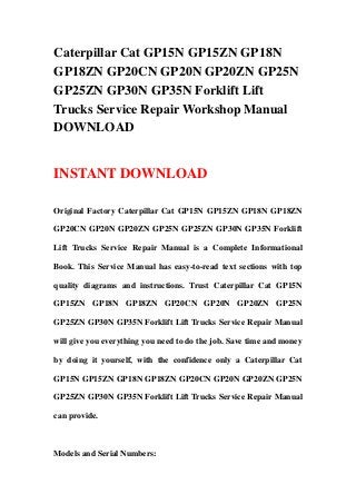 Caterpillar Cat GP15N GP15ZN GP18N
GP18ZN GP20CN GP20N GP20ZN GP25N
GP25ZN GP30N GP35N Forklift Lift
Trucks Service Repair Workshop Manual
DOWNLOAD
INSTANT DOWNLOAD
Original Factory Caterpillar Cat GP15N GP15ZN GP18N GP18ZN
GP20CN GP20N GP20ZN GP25N GP25ZN GP30N GP35N Forklift
Lift Trucks Service Repair Manual is a Complete Informational
Book. This Service Manual has easy-to-read text sections with top
quality diagrams and instructions. Trust Caterpillar Cat GP15N
GP15ZN GP18N GP18ZN GP20CN GP20N GP20ZN GP25N
GP25ZN GP30N GP35N Forklift Lift Trucks Service Repair Manual
will give you everything you need to do the job. Save time and money
by doing it yourself, with the confidence only a Caterpillar Cat
GP15N GP15ZN GP18N GP18ZN GP20CN GP20N GP20ZN GP25N
GP25ZN GP30N GP35N Forklift Lift Trucks Service Repair Manual
can provide.
Models and Serial Numbers:
 