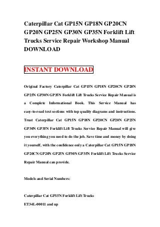 Caterpillar Cat GP15N GP18N GP20CN
GP20N GP25N GP30N GP35N Forklift Lift
Trucks Service Repair Workshop Manual
DOWNLOAD


INSTANT DOWNLOAD

Original Factory Caterpillar Cat GP15N GP18N GP20CN GP20N

GP25N GP30N GP35N Forklift Lift Trucks Service Repair Manual is

a Complete Informational Book. This Service Manual has

easy-to-read text sections with top quality diagrams and instructions.

Trust Caterpillar Cat GP15N GP18N GP20CN GP20N GP25N

GP30N GP35N Forklift Lift Trucks Service Repair Manual will give

you everything you need to do the job. Save time and money by doing

it yourself, with the confidence only a Caterpillar Cat GP15N GP18N

GP20CN GP20N GP25N GP30N GP35N Forklift Lift Trucks Service

Repair Manual can provide.



Models and Serial Numbers:



Caterpillar Cat GP15N Forklift Lift Trucks

ET34L-00011 and up
 