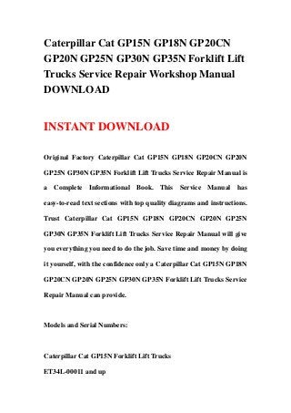 Caterpillar Cat GP15N GP18N GP20CN
GP20N GP25N GP30N GP35N Forklift Lift
Trucks Service Repair Workshop Manual
DOWNLOAD
INSTANT DOWNLOAD
Original Factory Caterpillar Cat GP15N GP18N GP20CN GP20N
GP25N GP30N GP35N Forklift Lift Trucks Service Repair Manual is
a Complete Informational Book. This Service Manual has
easy-to-read text sections with top quality diagrams and instructions.
Trust Caterpillar Cat GP15N GP18N GP20CN GP20N GP25N
GP30N GP35N Forklift Lift Trucks Service Repair Manual will give
you everything you need to do the job. Save time and money by doing
it yourself, with the confidence only a Caterpillar Cat GP15N GP18N
GP20CN GP20N GP25N GP30N GP35N Forklift Lift Trucks Service
Repair Manual can provide.
Models and Serial Numbers:
Caterpillar Cat GP15N Forklift Lift Trucks
ET34L-00011 and up
 