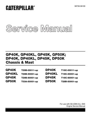 Service Manual
99739-36100
For use with G6 (GM4.3L), S6S
Engine Service Manual
GP40K, GP40KL, GP45K, GP50K;
DP40K, DP40KL, DP45K, DP50K
Chassis & Mast
GP40K T29B-00011-up DP40K T19C-00011-up
GP40KL T29B-50001-up DP40KL T19C-50001-up
GP45K T29B-80001-up DP45K T19C-80001-up
GP50K T33A-50001-up DP50K T28B-50001-up
 