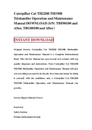 Caterpillar Cat TH220B TH330B
Telehandler Operation and Maintenance
Manual DOWNLOAD (S/N: TBF00100 and
After, TBG00100 and After)


INSTANT DOWNLOAD

Original Factory Caterpillar Cat TH220B TH330B Telehandler

Operation and Maintenance Manual is a Complete Informational

Book. This Service Manual has easy-to-read text sections with top

quality diagrams and instructions. Trust Caterpillar Cat TH220B

TH330B Telehandler Operation and Maintenance Manual will give

you everything you need to do the job. Save time and money by doing

it yourself, with the confidence only a Caterpillar Cat TH220B

TH330B Telehandler Operation and Maintenance Manual can

provide.



Service Repair Manual Covers:



Foreword

Safety Section

Product Information Section
 