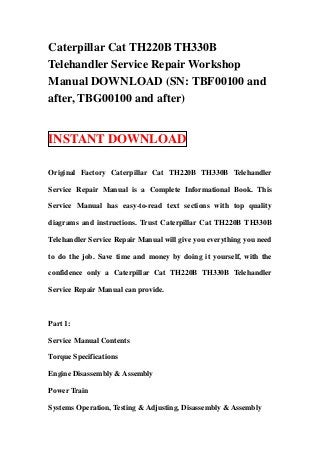 Caterpillar Cat TH220B TH330B
Telehandler Service Repair Workshop
Manual DOWNLOAD (SN: TBF00100 and
after, TBG00100 and after)


INSTANT DOWNLOAD

Original Factory Caterpillar Cat TH220B TH330B Telehandler

Service Repair Manual is a Complete Informational Book. This

Service Manual has easy-to-read text sections with top quality

diagrams and instructions. Trust Caterpillar Cat TH220B TH330B

Telehandler Service Repair Manual will give you everything you need

to do the job. Save time and money by doing it yourself, with the

confidence only a Caterpillar Cat TH220B TH330B Telehandler

Service Repair Manual can provide.



Part 1:

Service Manual Contents

Torque Specifications

Engine Disassembly & Assembly

Power Train

Systems Operation, Testing & Adjusting, Disassembly & Assembly
 