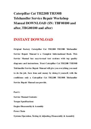 Caterpillar Cat TH220B TH330B
Telehandler Service Repair Workshop
Manual DOWNLOAD (SN: TBF00100 and
after, TBG00100 and after)
INSTANT DOWNLOAD
Original Factory Caterpillar Cat TH220B TH330B Telehandler
Service Repair Manual is a Complete Informational Book. This
Service Manual has easy-to-read text sections with top quality
diagrams and instructions. Trust Caterpillar Cat TH220B TH330B
Telehandler Service Repair Manual will give you everything you need
to do the job. Save time and money by doing it yourself, with the
confidence only a Caterpillar Cat TH220B TH330B Telehandler
Service Repair Manual can provide.
Part 1:
Service Manual Contents
Torque Specifications
Engine Disassembly & Assembly
Power Train
Systems Operation, Testing & Adjusting, Disassembly & Assembly
 