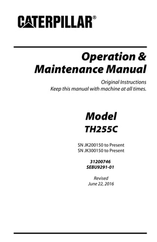 Operation &
Maintenance Manual
Original Instructions
Keep this manual with machine at all times.
Model
TH255C
SN JK200150 to Present
SN JK300150 to Present
31200746
SEBU9291-01
Revised
June 22, 2016
 