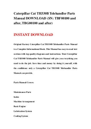 Caterpillar Cat TH330B Telehandler Parts
Manual DOWNLOAD (SN: TBF00100 and
after, TBG00100 and after)
INSTANT DOWNLOAD
Original Factory Caterpillar Cat TH330B Telehandler Parts Manual
is a Complete Informational Book. This Manual has easy-to-read text
sections with top quality diagrams and instructions. Trust Caterpillar
Cat TH330B Telehandler Parts Manual will give you everything you
need to do the job. Save time and money by doing it yourself, with
the confidence only a Caterpillar Cat TH330B Telehandler Parts
Manual can provide.
Parts Manual Covers:
Maintenance Parts
Index
Machine Arrangement
Basic Engine
Lubrication System
Cooling System
 