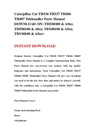 Caterpillar Cat TH336 TH337 TH406
TH407 Telehandler Parts Manual
DOWNLOAD (SN: TDE00100 & After,
TDF00100 & After, TBX00100 & After,
TBY00100 & After)
INSTANT DOWNLOAD
Original Factory Caterpillar Cat TH336 TH337 TH406 TH407
Telehandler Parts Manual is a Complete Informational Book. This
Parts Manual has easy-to-read text sections with top quality
diagrams and instructions. Trust Caterpillar Cat TH336 TH337
TH406 TH407 Telehandler Parts Manual will give you everything
you need to do the job. Save time and money by doing it yourself,
with the confidence only a Caterpillar Cat TH336 TH337 TH406
TH407 Telehandler Parts Manual can provide.
Parts Manual Covers:
Frame and Attaching Parts
Boom
Attachments
 
